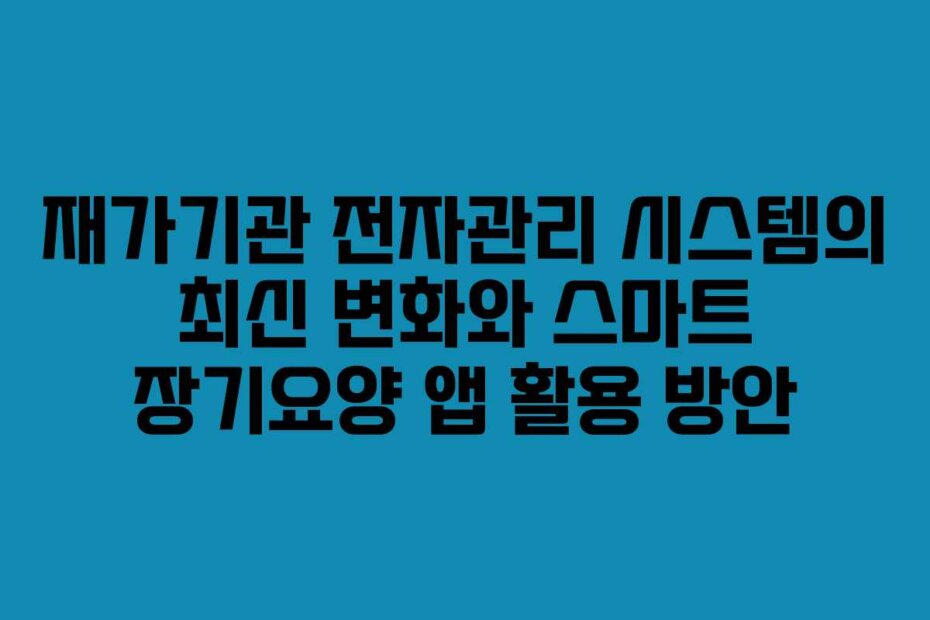 재가기관 전자관리 시스템의 최신 변화와 스마트 장기요양 앱 활용 방안