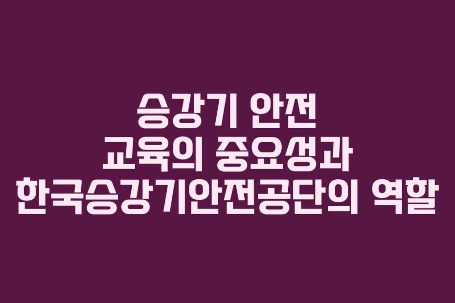 승강기 안전 교육의 중요성과 한국승강기안전공단의 역할