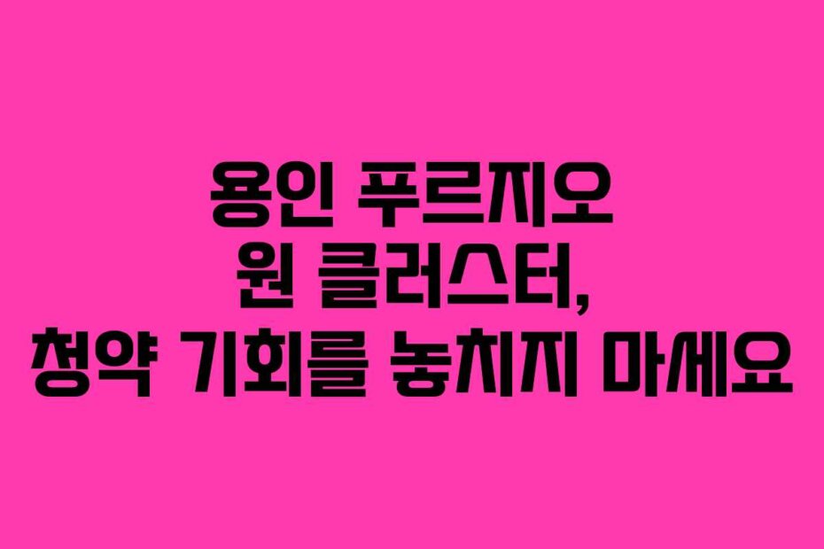 용인 푸르지오 원 클러스터, 청약 기회를 놓치지 마세요