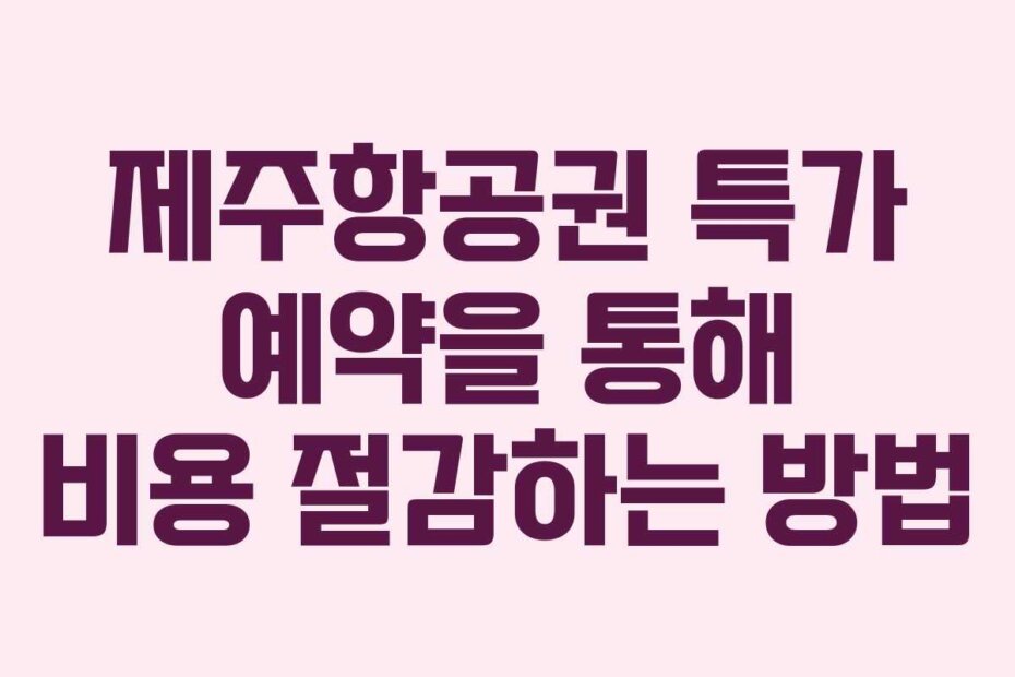 제주항공권 특가 예약을 통해 비용 절감하는 방법