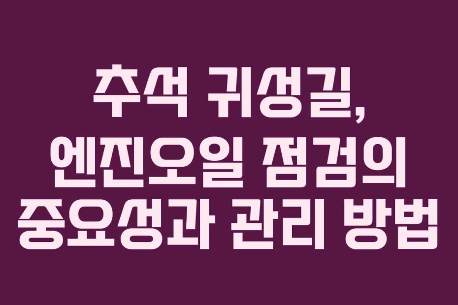 추석 귀성길, 엔진오일 점검의 중요성과 관리 방법