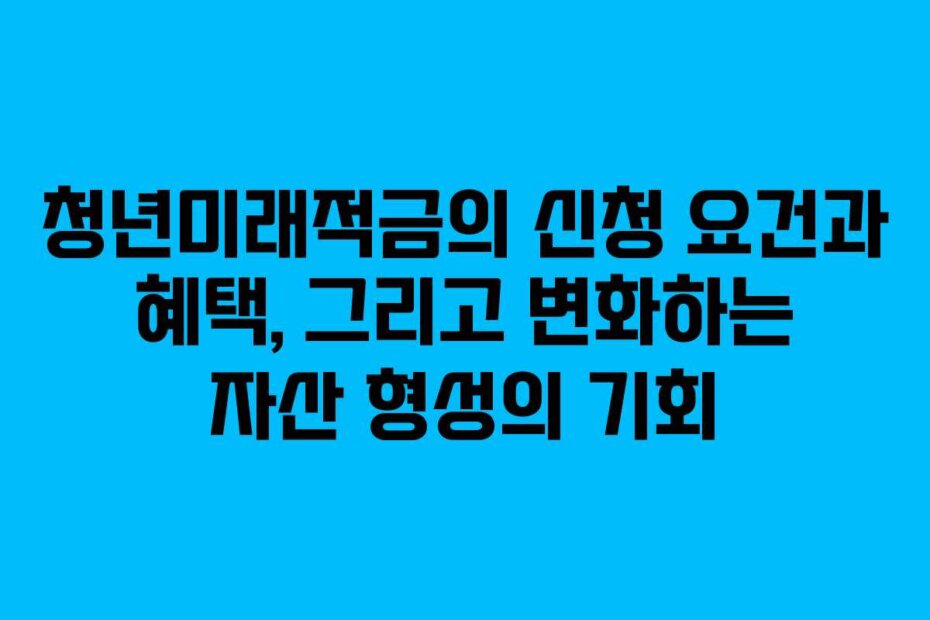 청년미래적금의 신청 요건과 혜택, 그리고 변화하는 자산 형성의 기회