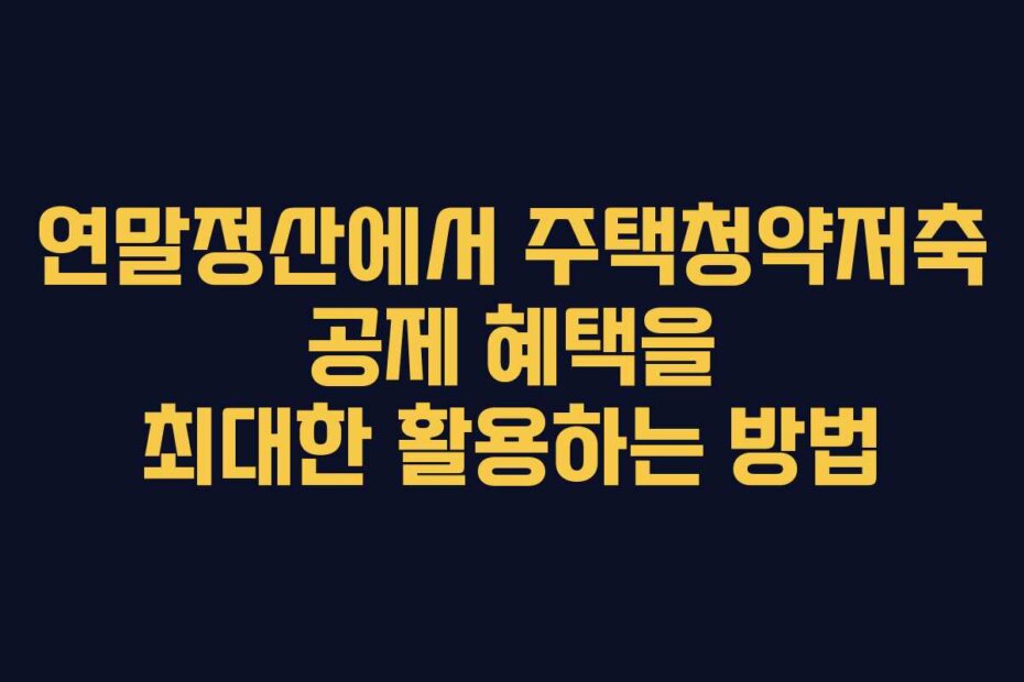 연말정산에서 주택청약저축 공제 혜택을 최대한 활용하는 방법
