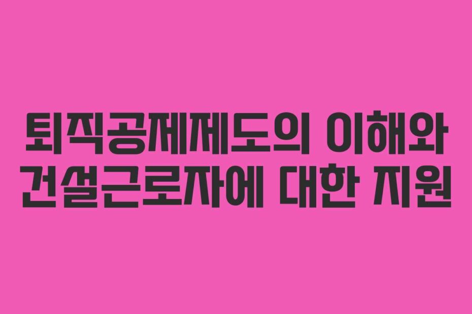 퇴직공제제도의 이해와 건설근로자에 대한 지원