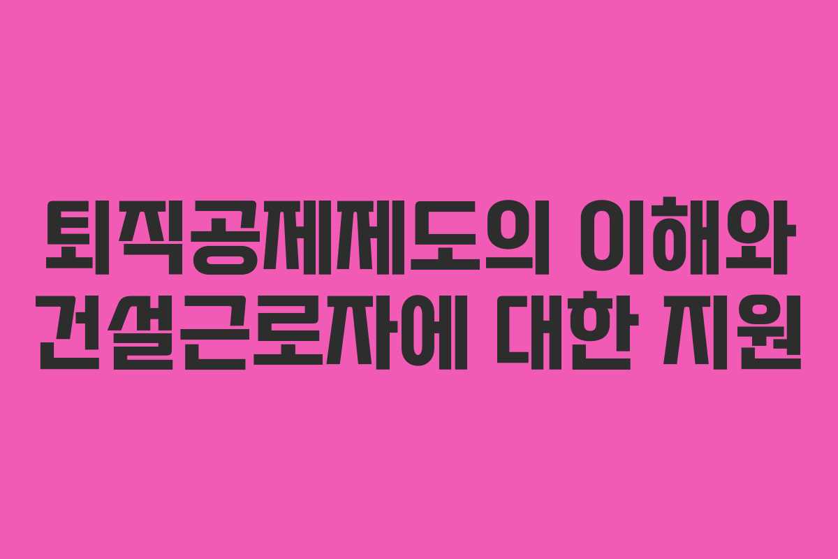 퇴직공제제도의 이해와 건설근로자에 대한 지원