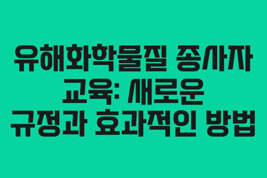 유해화학물질 종사자 교육: 새로운 규정과 효과적인 방법