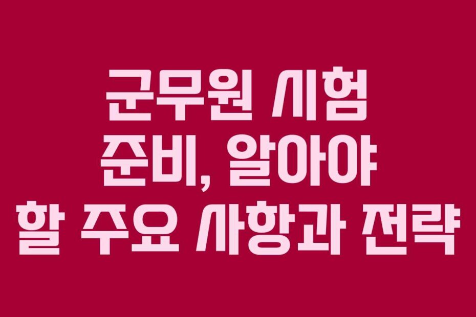 군무원 시험 준비, 알아야 할 주요 사항과 전략