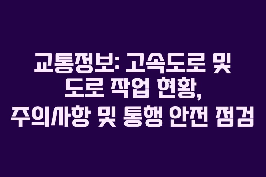 교통정보: 고속도로 및 도로 작업 현황, 주의사항 및 통행 안전 점검