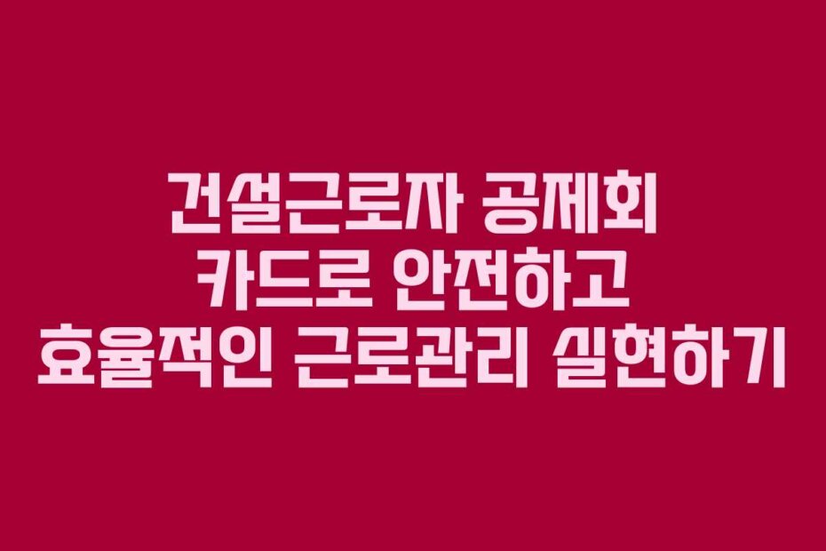 건설근로자 공제회 카드로 안전하고 효율적인 근로관리 실현하기