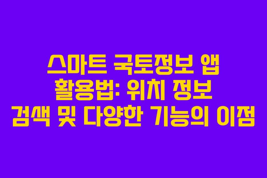 스마트 국토정보 앱 활용법: 위치 정보 검색 및 다양한 기능의 이점