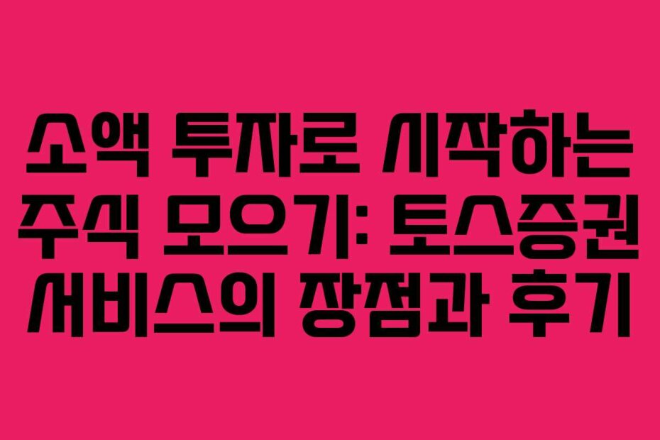 소액 투자로 시작하는 주식 모으기: 토스증권 서비스의 장점과 후기