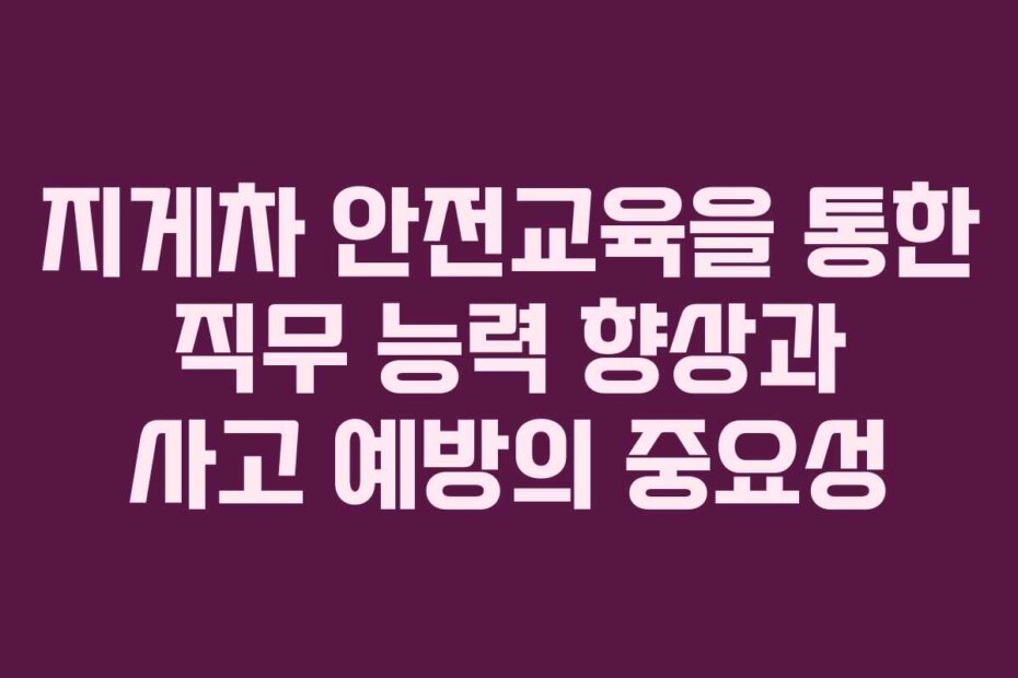 지게차 안전교육을 통한 직무 능력 향상과 사고 예방의 중요성