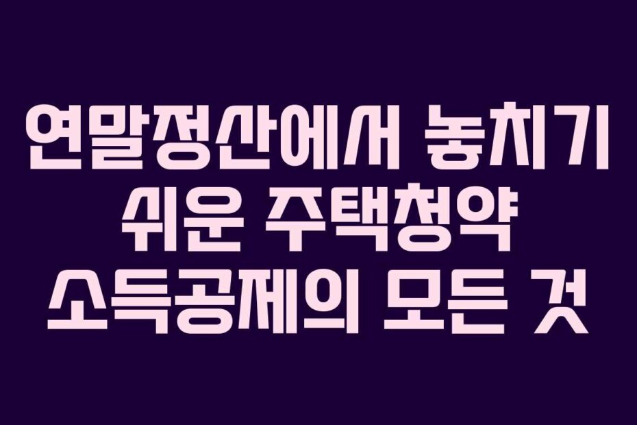 연말정산에서 놓치기 쉬운 주택청약 소득공제의 모든 것