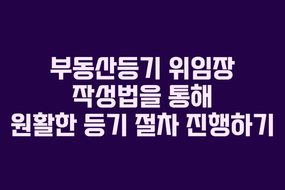 부동산등기 위임장 작성법을 통해 원활한 등기 절차 진행하기