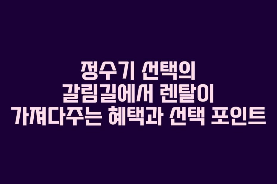 정수기 선택의 갈림길에서 렌탈이 가져다주는 혜택과 선택 포인트