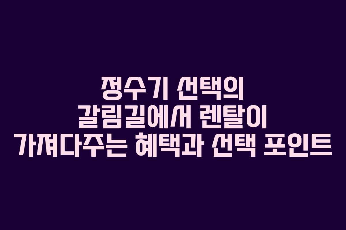 정수기 선택의 갈림길에서 렌탈이 가져다주는 혜택과 선택 포인트