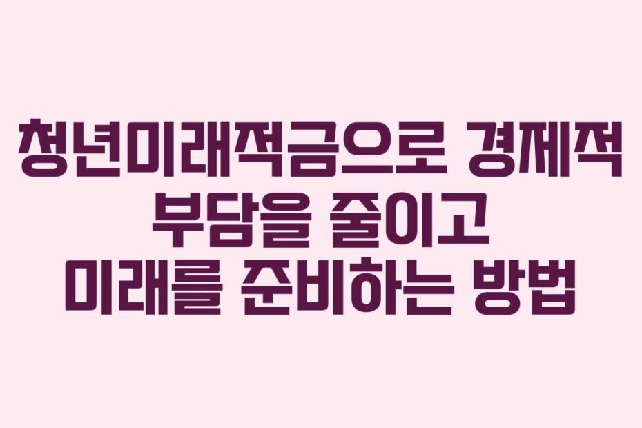 청년미래적금으로 경제적 부담을 줄이고 미래를 준비하는 방법