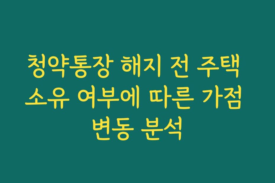 청약통장 해지 전 주택 소유 여부에 따른 가점 변동 분석