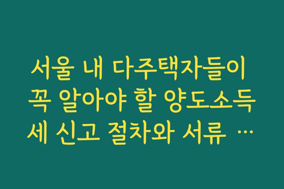 서울 내 다주택자들이 꼭 알아야 할 양도소득세 신고 절차와 서류 준비