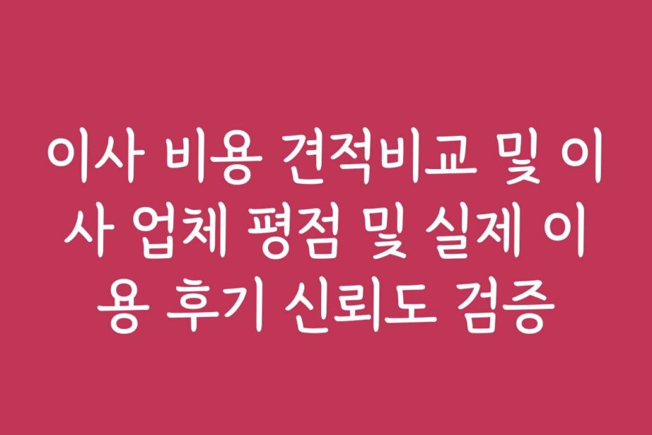 이사 비용 견적비교 및 이사 업체 평점 및 실제 이용 후기 신뢰도 검증