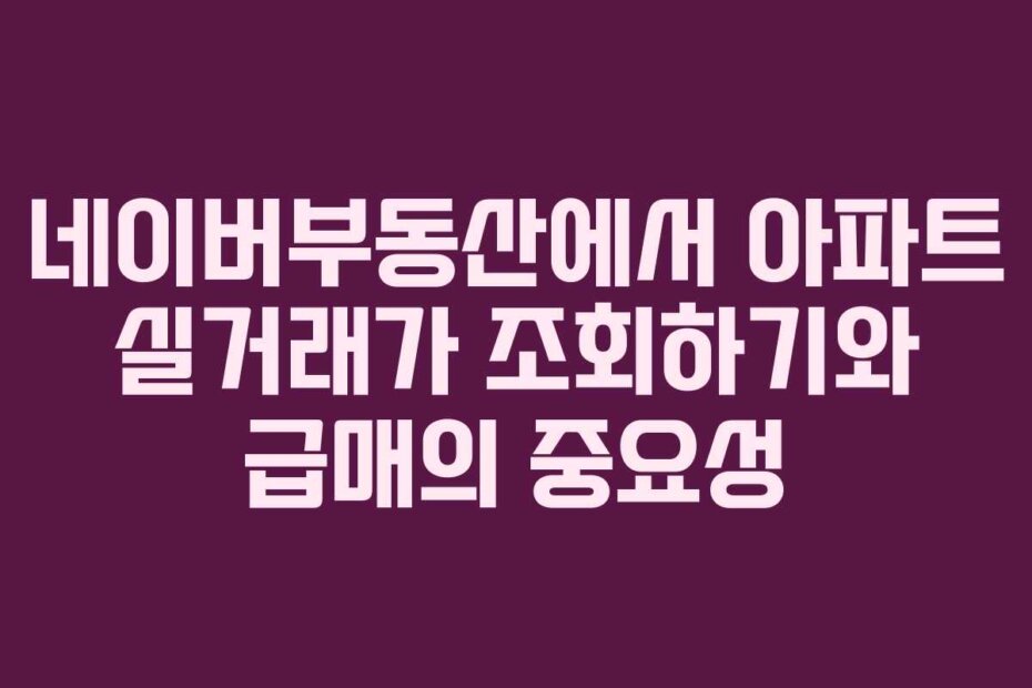 네이버부동산에서 아파트 실거래가 조회하기와 급매의 중요성