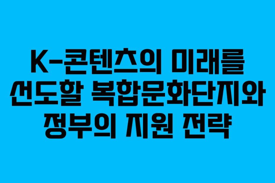 K-콘텐츠의 미래를 선도할 복합문화단지와 정부의 지원 전략 K-콘텐츠의 미래를 선도할 복합문화단지와 정부의 지원 전략