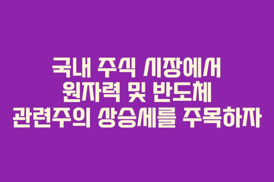 국내 주식 시장에서 원자력 및 반도체 관련주의 상승세를 주목하자