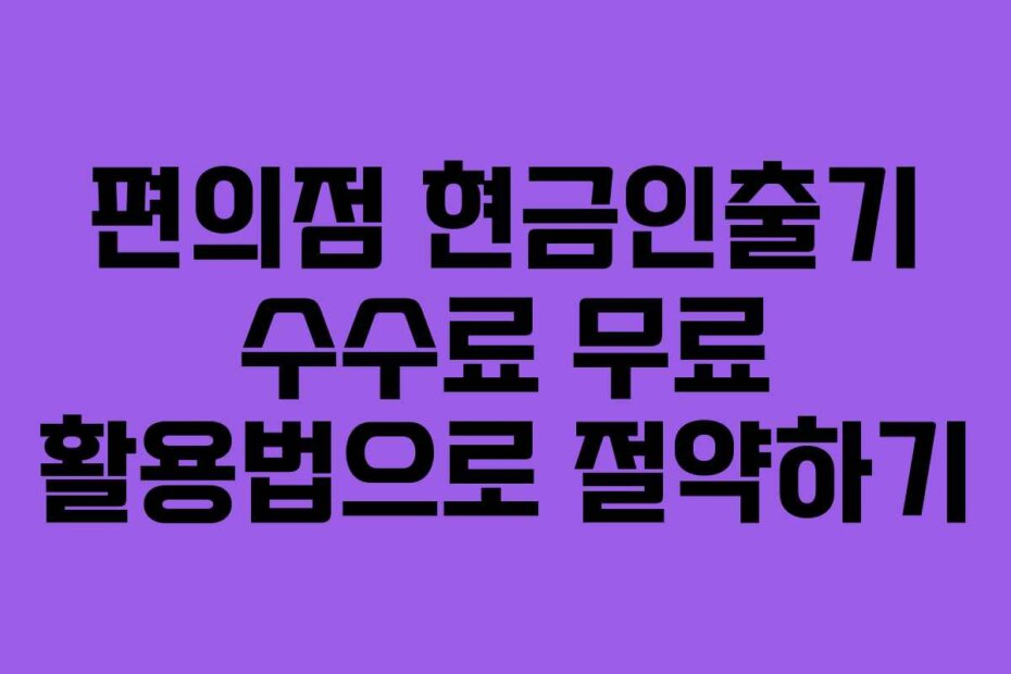 편의점 현금인출기 수수료 무료 활용법으로 절약하기