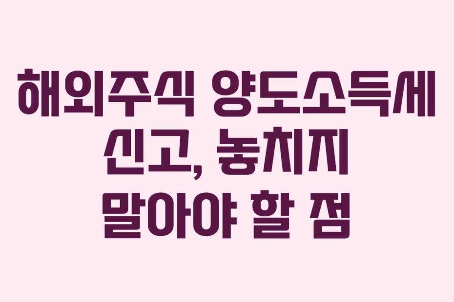 해외주식 양도소득세 신고, 놓치지 말아야 할 점