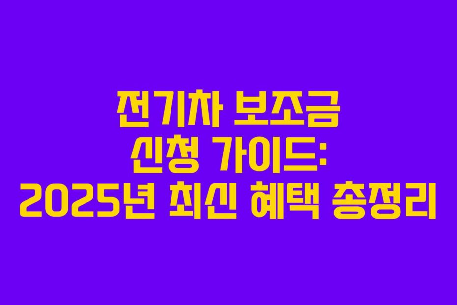 전기차 보조금 신청 가이드: 2025년 최신 혜택 총정리