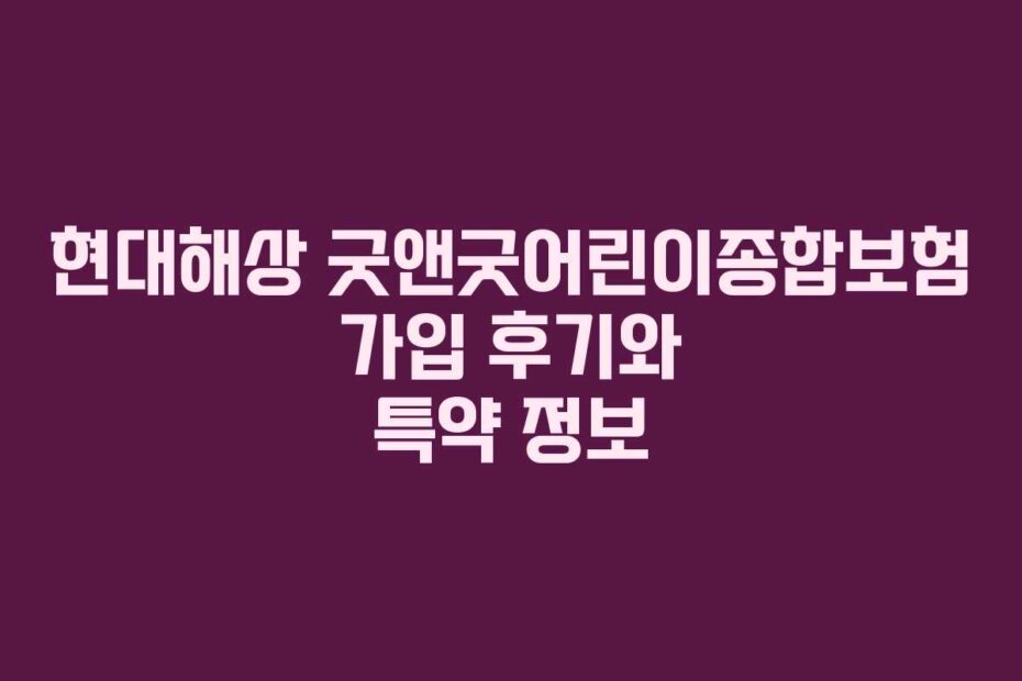현대해상 굿앤굿어린이종합보험 가입 후기와 특약 정보