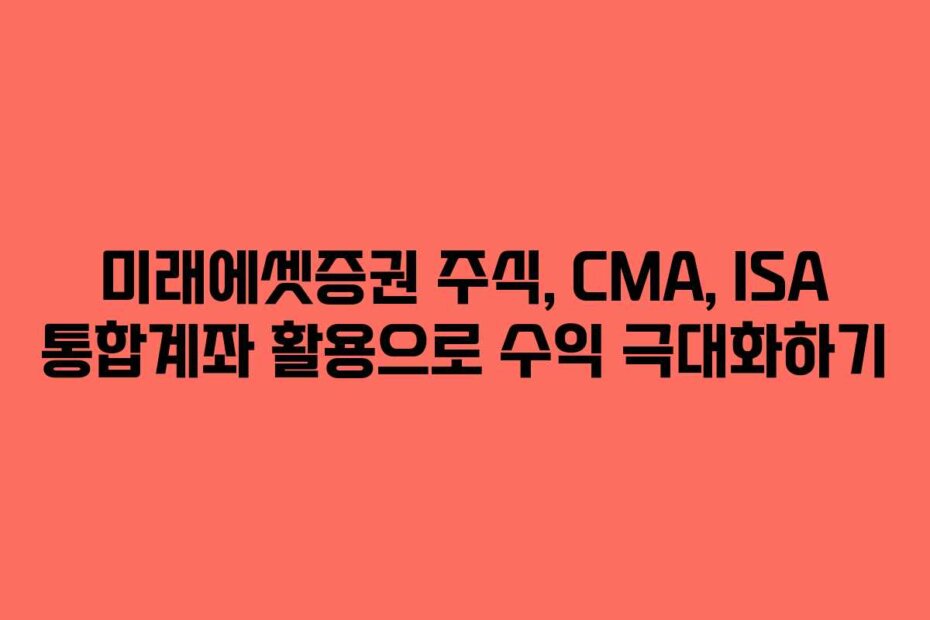 미래에셋증권 주식, CMA, ISA 통합계좌 활용으로 수익 극대화하기