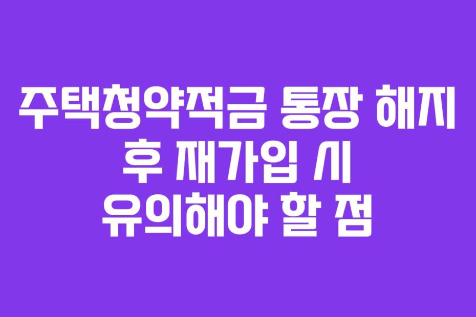 주택청약적금 통장 해지 후 재가입 시 유의해야 할 점