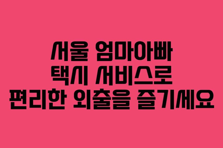 서울 엄마아빠 택시 서비스로 편리한 외출을 즐기세요