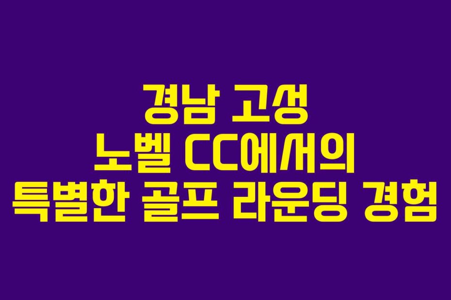 경남 고성 노벨 CC에서의 특별한 골프 라운딩 경험
