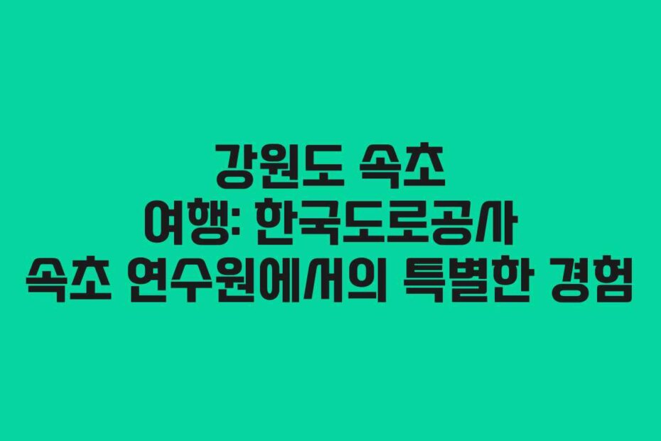강원도 속초 여행: 한국도로공사 속초 연수원에서의 특별한 경험