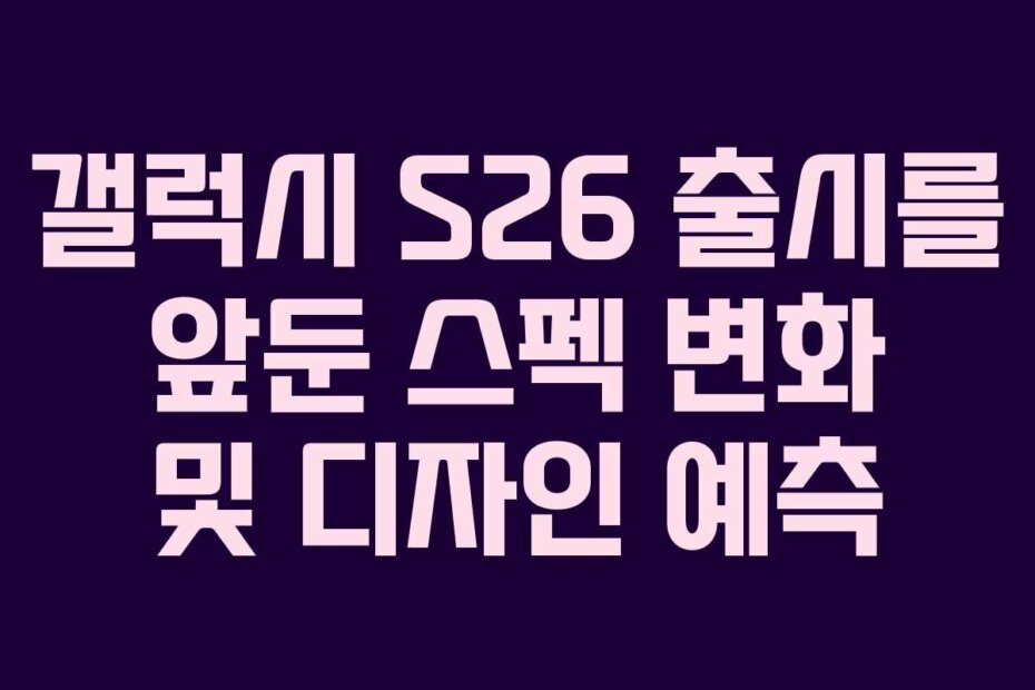갤럭시 S26 출시를 앞둔 스펙 변화 및 디자인 예측