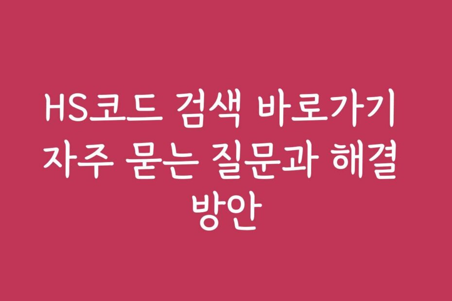 HS코드 검색 바로가기 자주 묻는 질문과 해결 방안