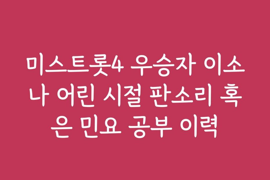 미스트롯4 우승자 이소나 어린 시절 판소리 혹은 민요 공부 이력