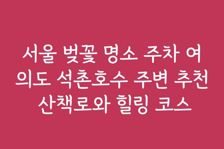 서울 벚꽃 명소 주차 여의도 석촌호수 주변 추천 산책로와 힐링 코스
