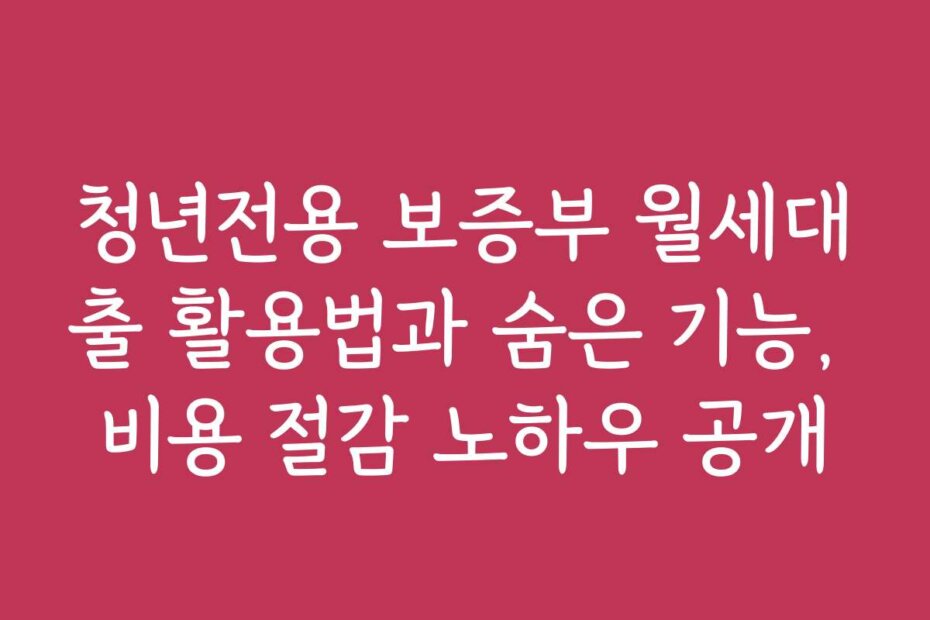 청년전용 보증부 월세대출 활용법과 숨은 기능, 비용 절감 노하우 공개