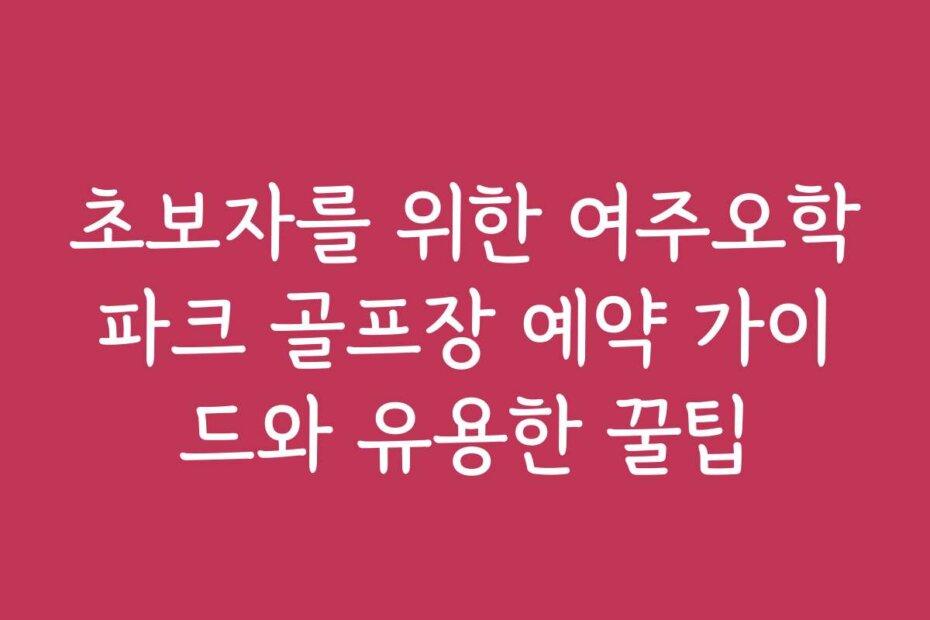 초보자를 위한 여주오학파크 골프장 예약 가이드와 유용한 꿀팁