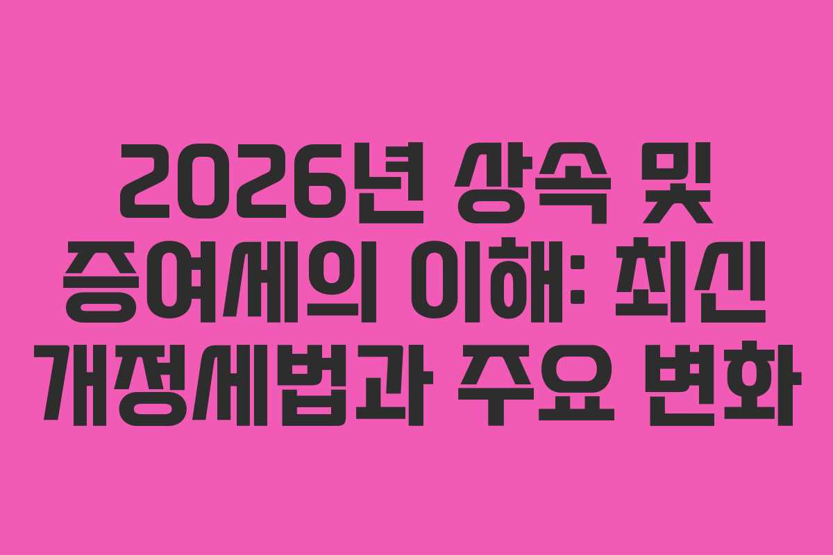 2026년 상속 및 증여세의 이해: 최신 개정세법과 주요 변화