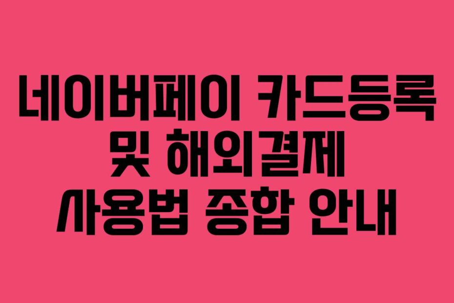 네이버페이 카드등록 및 해외결제 사용법 종합 안내