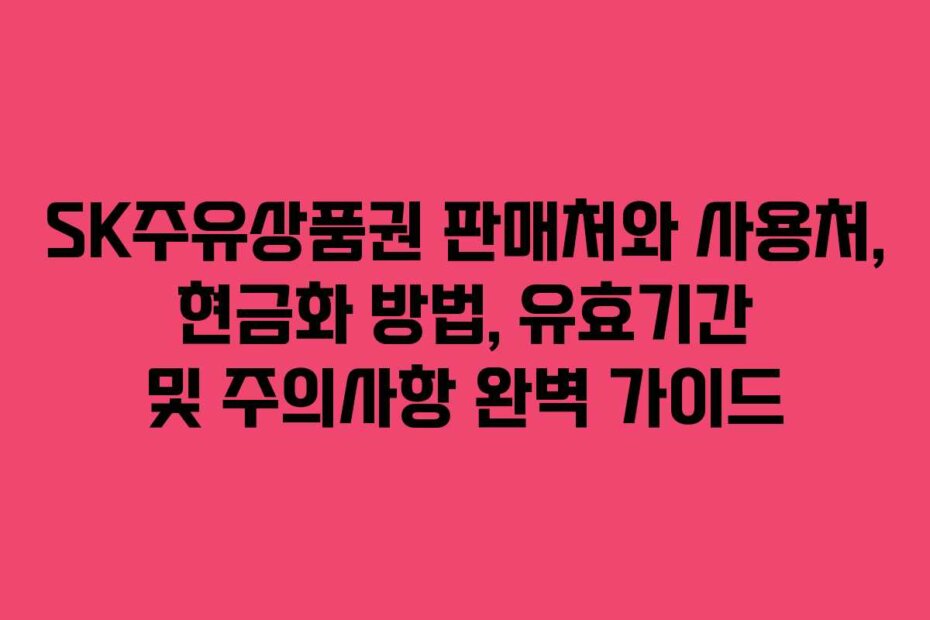 SK주유상품권 판매처와 사용처, 현금화 방법, 유효기간 및 주의사항 완벽 가이드