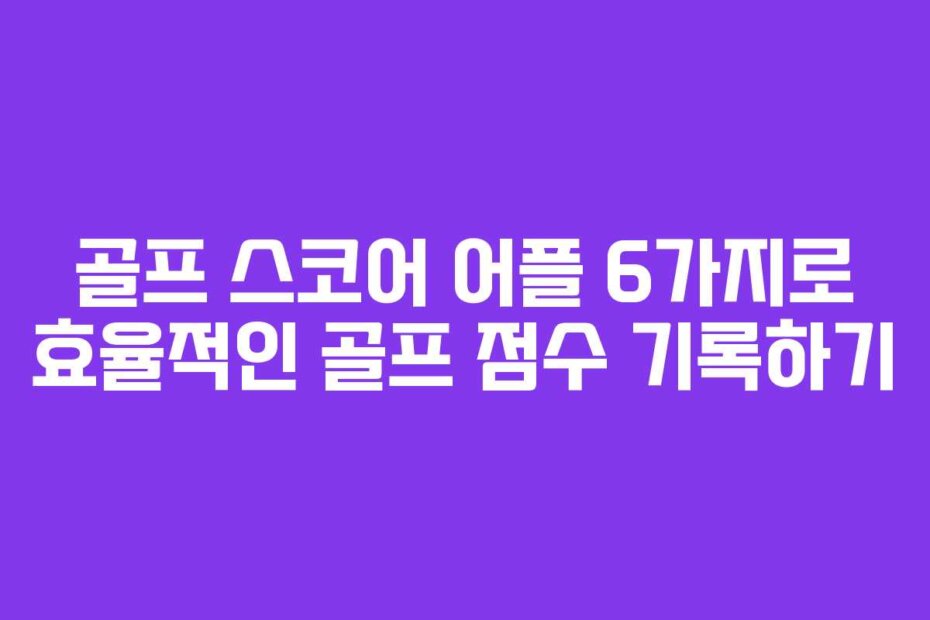 골프 스코어 어플 6가지로 효율적인 골프 점수 기록하기