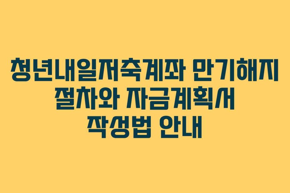 청년내일저축계좌 만기해지 절차와 자금계획서 작성법 안내