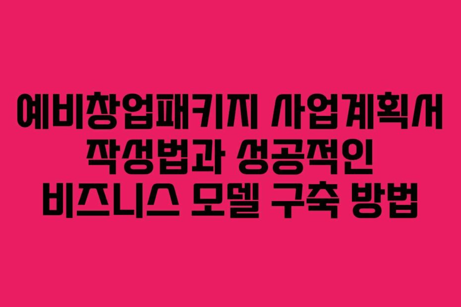 예비창업패키지 사업계획서 작성법과 성공적인 비즈니스 모델 구축 방법